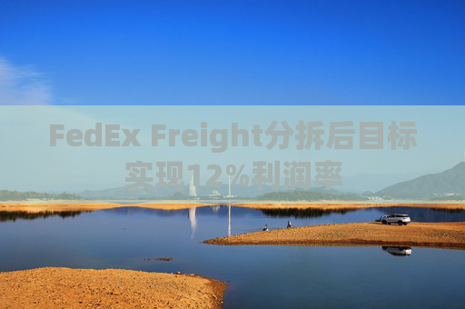 FedEx Freight分拆后目标实现12%利润率