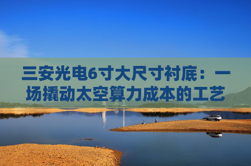 三安光电6寸大尺寸衬底：一场撬动太空算力成本的工艺革命