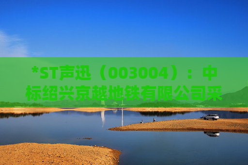 *ST声迅（003004）：中标绍兴京越地铁有限公司采购项目，中标金额为390.00万元