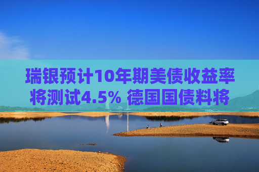 瑞银预计10年期美债收益率将测试4.5% 德国国债料将跑赢