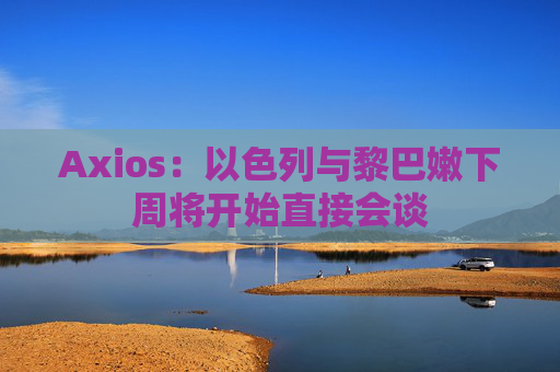 Axios：以色列与黎巴嫩下周将开始直接会谈