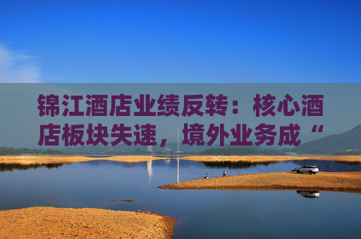 锦江酒店业绩反转：核心酒店板块失速，境外业务成“失血”黑洞