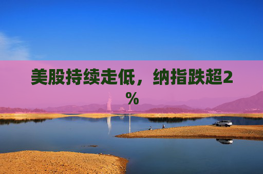 美股持续走低，纳指跌超2%