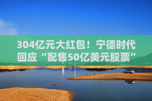 304亿元大红包！宁德时代回应“配售50亿美元股票”传闻