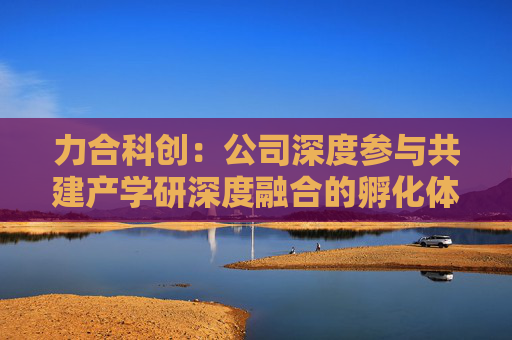 力合科创：公司深度参与共建产学研深度融合的孵化体系