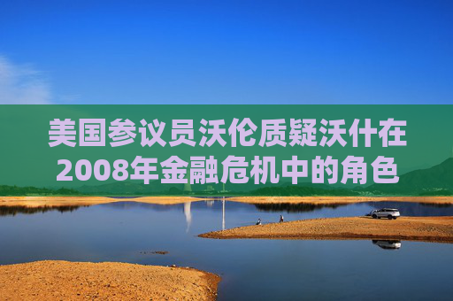 美国参议员沃伦质疑沃什在2008年金融危机中的角色