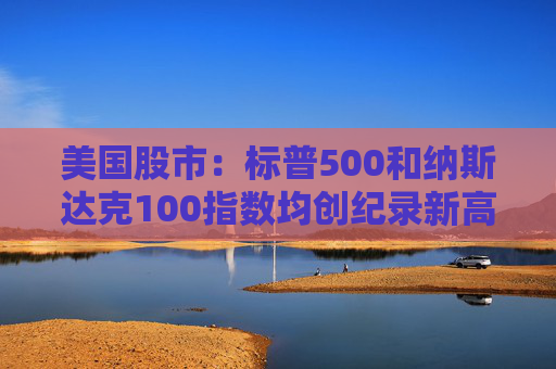 美国股市：标普500和纳斯达克100指数均创纪录新高 停火憧憬推升涨势