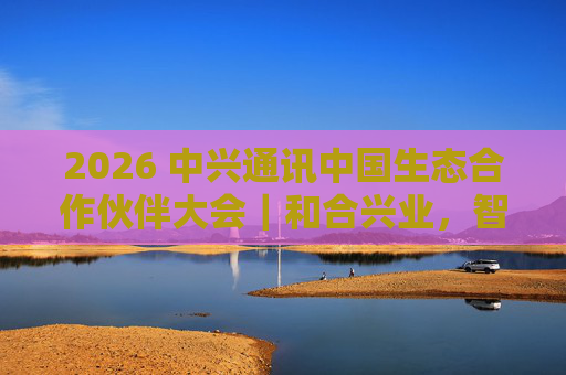 2026 中兴通讯中国生态合作伙伴大会｜和合兴业，智启未来