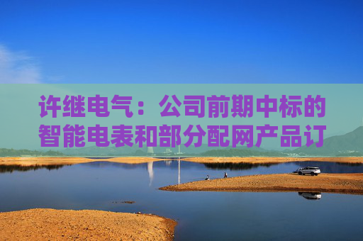 许继电气：公司前期中标的智能电表和部分配网产品订单，正按项目节点有序履约  第1张