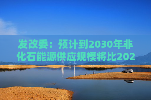 发改委：预计到2030年非化石能源供应规模将比2025年显著增长 2035年比2025年实现倍增