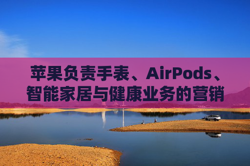 苹果负责手表、AirPods、智能家居与健康业务的营销主管离职