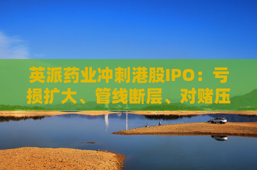 英派药业冲刺港股IPO：亏损扩大、管线断层、对赌压顶，商业化之路暗礁重重  第1张