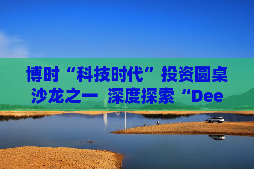 博时“科技时代”投资圆桌沙龙之一  深度探索“Deep Seek与AI投资”机遇