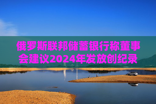俄罗斯联邦储蓄银行称董事会建议2024年发放创纪录的股息