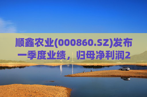 顺鑫农业(000860.SZ)发布一季度业绩，归母净利润2.82亿元，同比下降37.34%