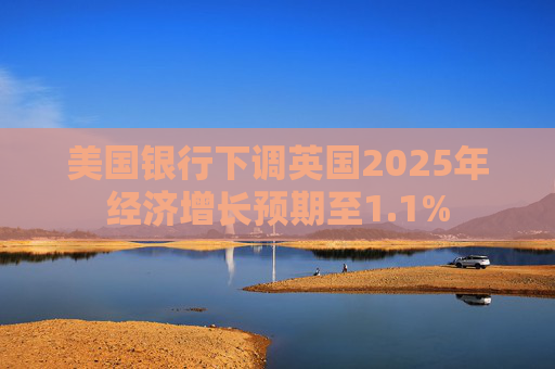 美国银行下调英国2025年经济增长预期至1.1%