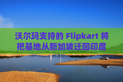 沃尔玛支持的 Flipkart 将把基地从新加坡迁回印度