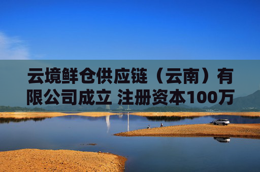 云境鲜仓供应链（云南）有限公司成立 注册资本100万人民币