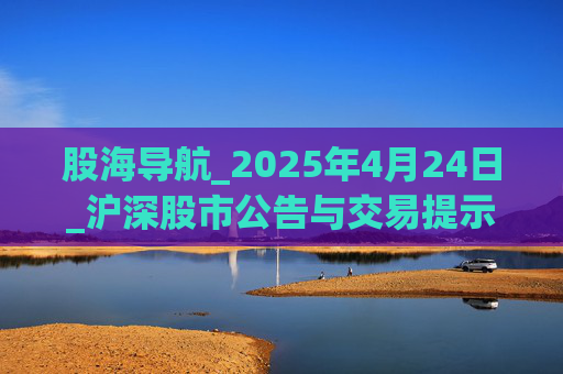 股海导航_2025年4月24日_沪深股市公告与交易提示 第1张 股海导航_2025年4月24日_沪深股市公告与交易提示 第1张