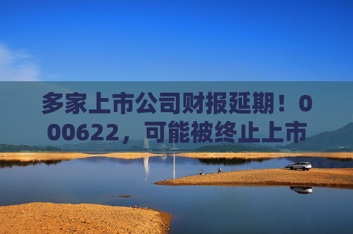 多家上市公司财报延期!000622,可能被终止上市 第1张 多家上市公司财报延期!000622,可能被终止上市 第1张
