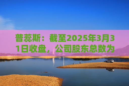 普蕊斯:截至2025年3月31日收盘,公司股东总数为9,696户