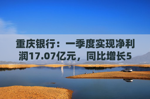 重庆银行：一季度实现净利润17.07亿元，同比增长5.43%