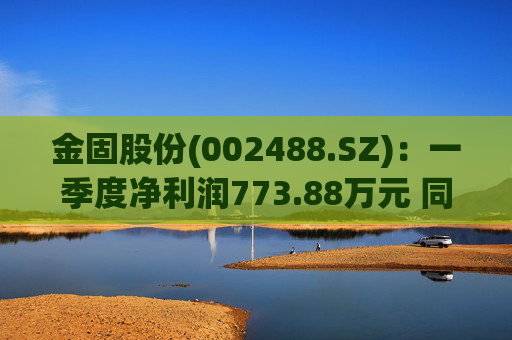 金固股份(002488.SZ):一季度净利润773.88万元 同比减少21.89%