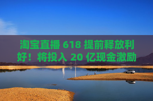 淘宝直播 618 提前释放利好!将投入 20 亿现金激励,频道全新升级