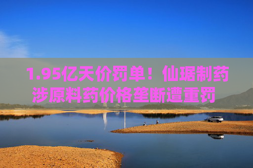 1.95亿天价罚单!仙琚制药涉原料药价格垄断遭重罚 集采寒流下业绩双降
