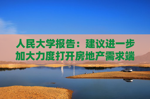 人民大学报告：建议进一步加大力度打开房地产需求端限制性政策