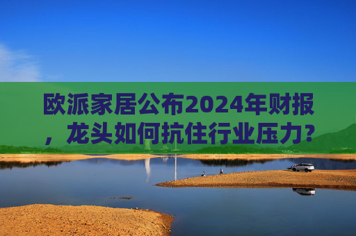 欧派家居公布2024年财报,龙头如何抗住行业压力?要做大家居平台,但“不与装企争利”