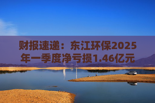 财报速递:东江环保2025年一季度净亏损1.46亿元