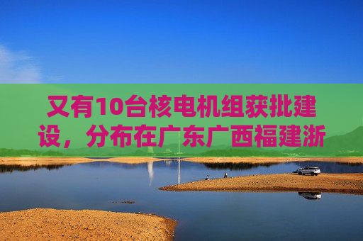 又有10台核电机组获批建设，分布在广东广西福建浙江山东