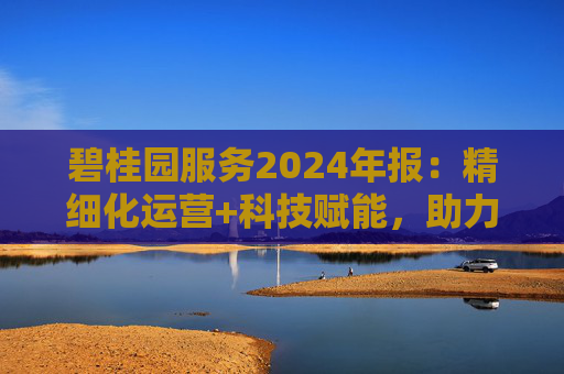 碧桂园服务2024年报：精细化运营+科技赋能，助力质效双升