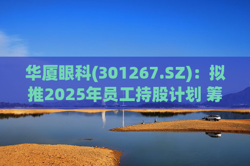 华厦眼科(301267.SZ)：拟推2025年员工持股计划 筹资总额上限为7241.78万元