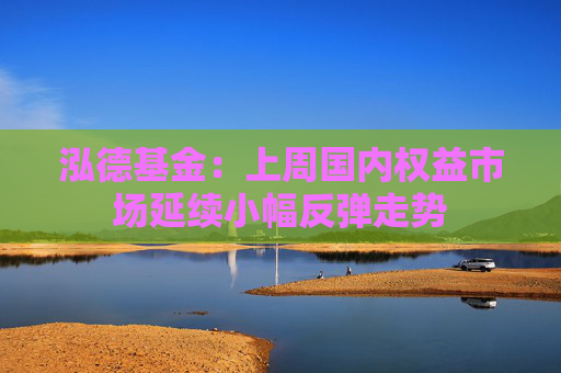 泓德基金:上周国内权益市场延续小幅反弹走势 第1张 泓德基金:上周国内权益市场延续小幅反弹走势 第1张