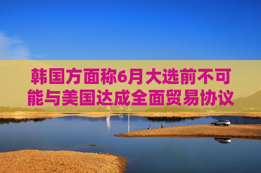 韩国方面称6月大选前不可能与美国达成全面贸易协议