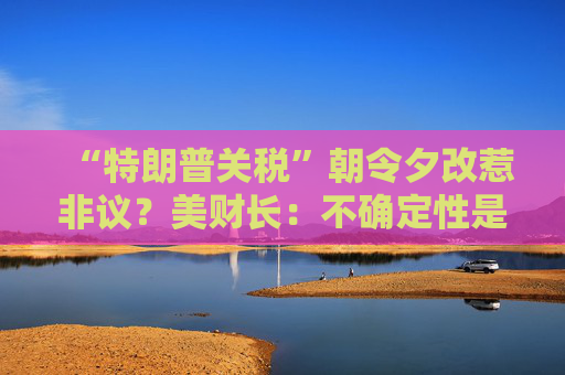 “特朗普关税”朝令夕改惹非议？美财长：不确定性是他的策略！  第1张