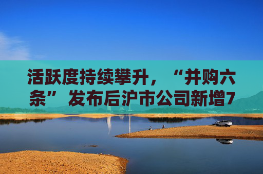 活跃度持续攀升，“并购六条” 发布后沪市公司新增74例重大资产重组