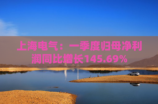上海电气：一季度归母净利润同比增长145.69%