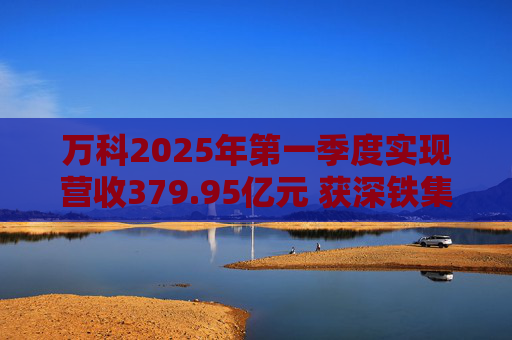 万科2025年第一季度实现营收379.95亿元 获深铁集团33亿元借款支持