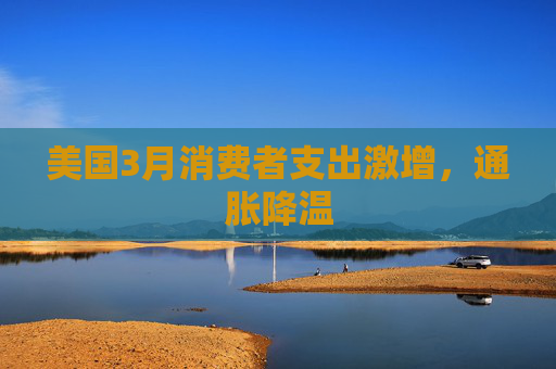 美国3月消费者支出激增，通胀降温