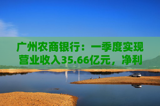 广州农商银行:一季度实现营业收入35.66亿元,净利润12.14亿元