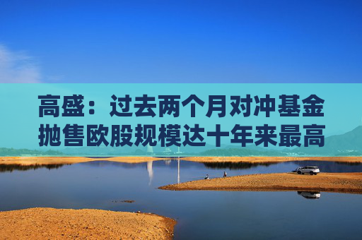 高盛：过去两个月对冲基金抛售欧股规模达十年来最高水平  第1张