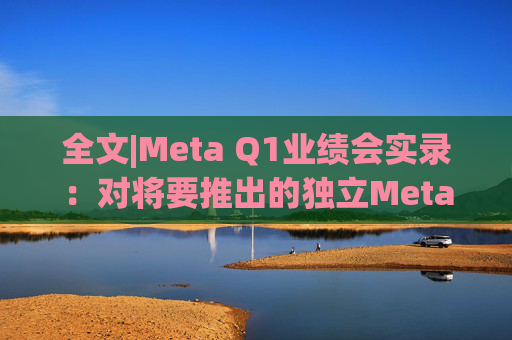 全文|Meta Q1业绩会实录：对将要推出的独立Meta AI应用感到兴奋与期待