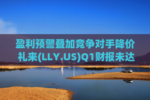 盈利预警叠加竞争对手降价 礼来(LLY.US)Q1财报未达市场预期