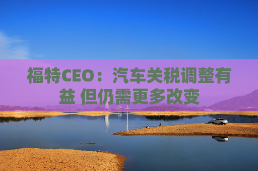 福特CEO:汽车关税调整有益 但仍需更多改变