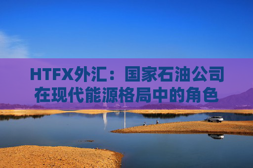 HTFX外汇：国家石油公司在现代能源格局中的角色
