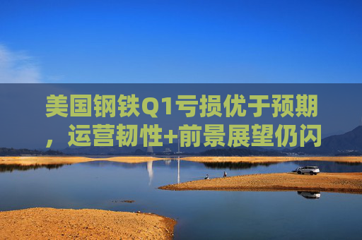 美国钢铁Q1亏损优于预期,运营韧性+前景展望仍闪烁积极信号