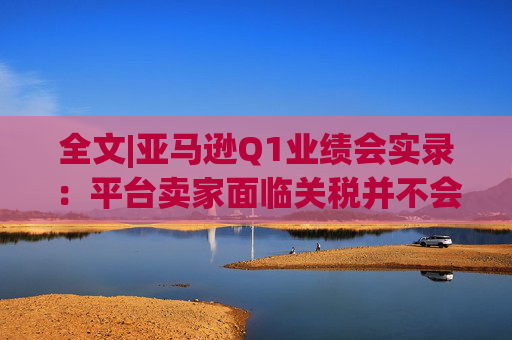 全文|亚马逊Q1业绩会实录:平台卖家面临关税并不会采取“步调一致”的策略